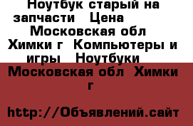 Ноутбук старый на запчасти › Цена ­ 2 000 - Московская обл., Химки г. Компьютеры и игры » Ноутбуки   . Московская обл.,Химки г.